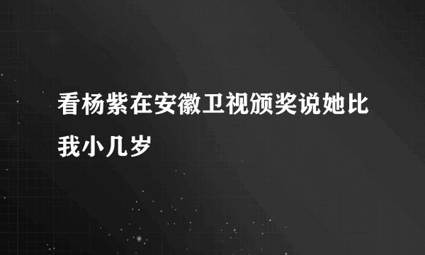 看杨紫在安徽卫视颁奖说她比我小几岁