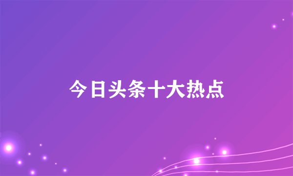 今日头条十大热点