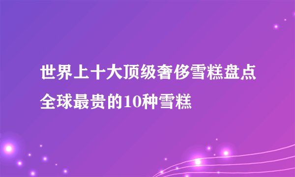 世界上十大顶级奢侈雪糕盘点全球最贵的10种雪糕