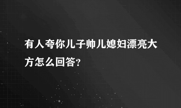 有人夸你儿子帅儿媳妇漂亮大方怎么回答？