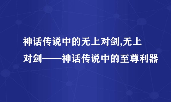 神话传说中的无上对剑,无上对剑——神话传说中的至尊利器