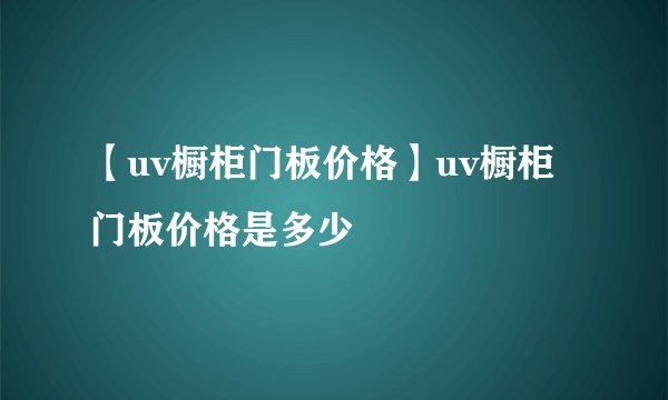 【uv橱柜门板价格】uv橱柜门板价格是多少
