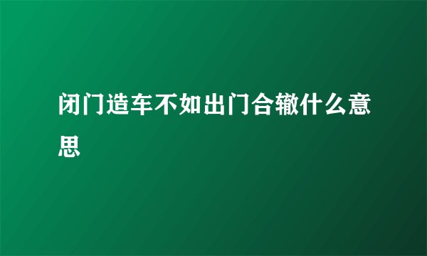 闭门造车不如出门合辙什么意思