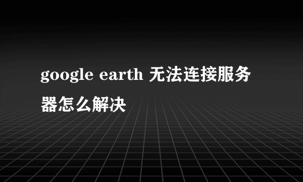 google earth 无法连接服务器怎么解决