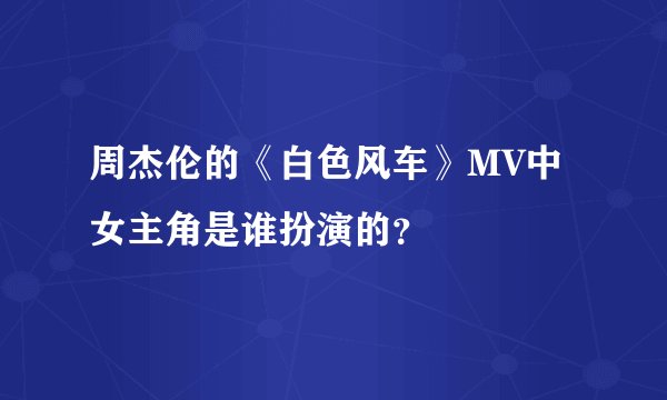 周杰伦的《白色风车》MV中女主角是谁扮演的？