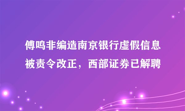 傅鸣非编造南京银行虚假信息被责令改正，西部证券已解聘