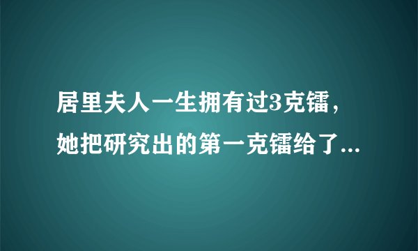 居里夫人一生拥有过3克镭，她把研究出的第一克镭给了科学，公众则把第二克镭和第三克镭回赠给了她。