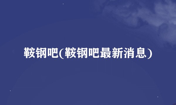 鞍钢吧(鞍钢吧最新消息)