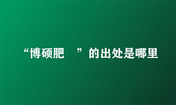 “博硕肥腯”的出处是哪里