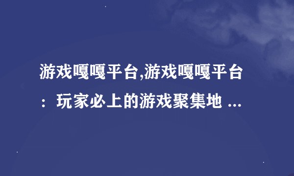 游戏嘎嘎平台,游戏嘎嘎平台：玩家必上的游戏聚集地 - 游戏嘎嘎：最佳游戏聚集平台