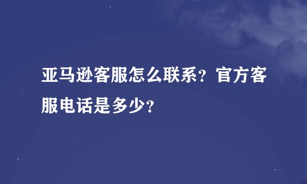 亚马逊客服怎么联系？官方客服电话是多少？