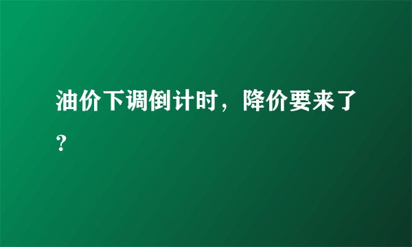 油价下调倒计时，降价要来了？