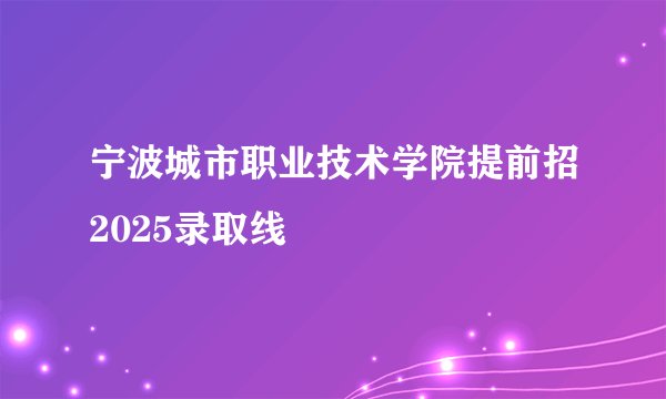 宁波城市职业技术学院提前招2025录取线
