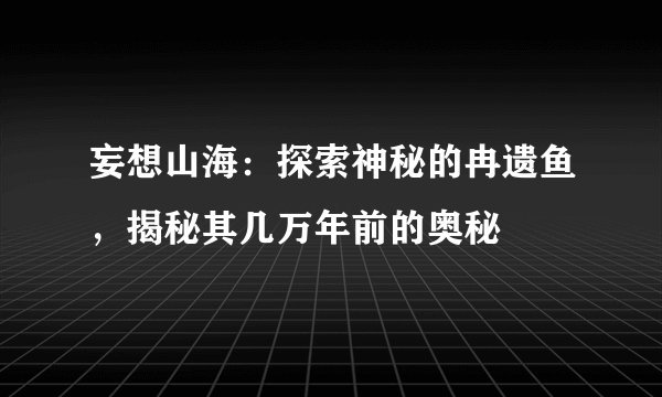 妄想山海：探索神秘的冉遗鱼，揭秘其几万年前的奥秘