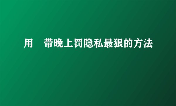 用㬵带晚上罚隐私最狠的方法