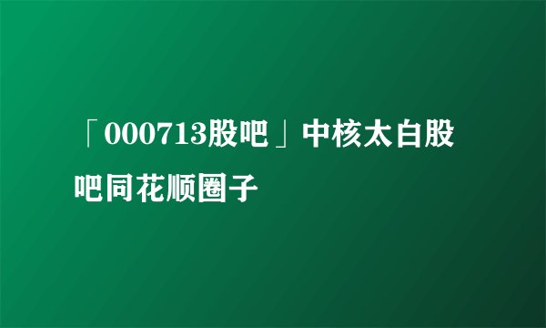 「000713股吧」中核太白股吧同花顺圈子