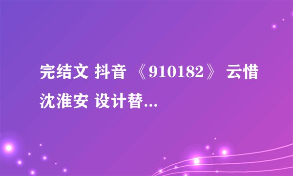 完结文 抖音 《910182》 云惜沈淮安 设计替嫁梗虐心虐恋 深情男二上位