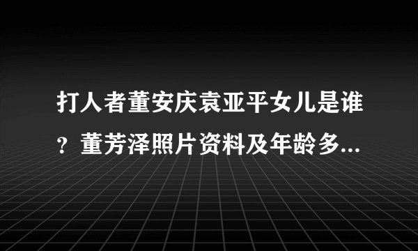 打人者董安庆袁亚平女儿是谁？董芳泽照片资料及年龄多大 - 个人资料