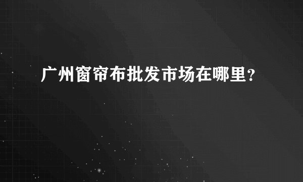 广州窗帘布批发市场在哪里？