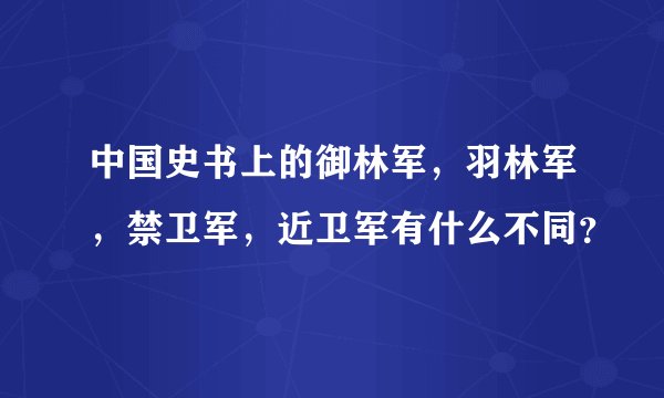中国史书上的御林军，羽林军，禁卫军，近卫军有什么不同？