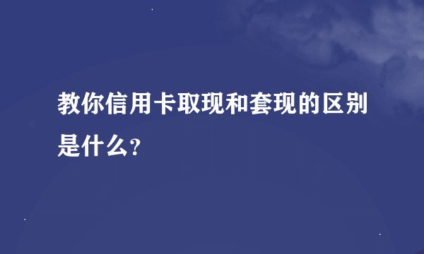 教你信用卡取现和套现的区别是什么？