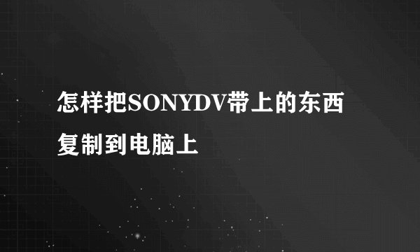 怎样把SONYDV带上的东西复制到电脑上