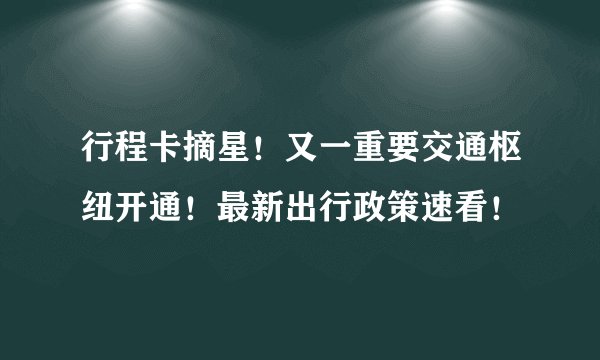 行程卡摘星！又一重要交通枢纽开通！最新出行政策速看！
