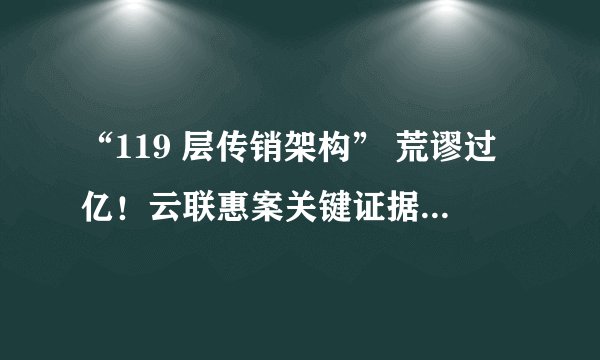 “119 层传销架构” 荒谬过亿！云联惠案关键证据被指造假，新规之下能否推翻旧判？