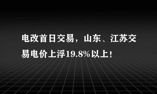 电改首日交易，山东、江苏交易电价上浮19.8%以上！