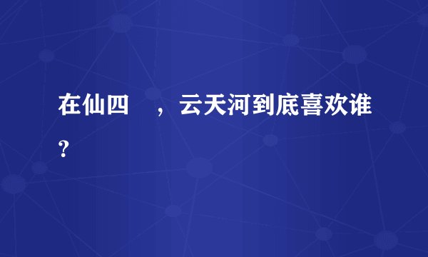在仙四裏，云天河到底喜欢谁？