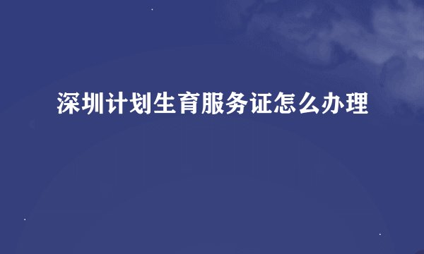 深圳计划生育服务证怎么办理