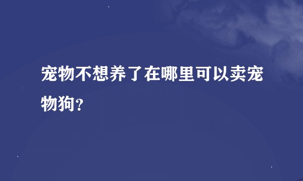 宠物不想养了在哪里可以卖宠物狗？
