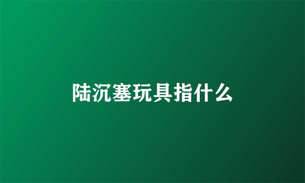 陆沉塞玩具指什么