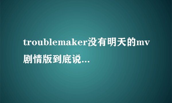 troublemaker没有明天的mv剧情版到底说的是怎么一回事？