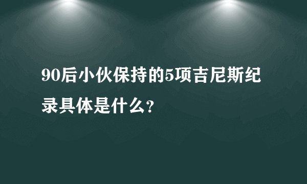 90后小伙保持的5项吉尼斯纪录具体是什么？