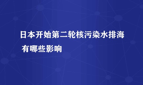 日本开始第二轮核污染水排海 有哪些影响