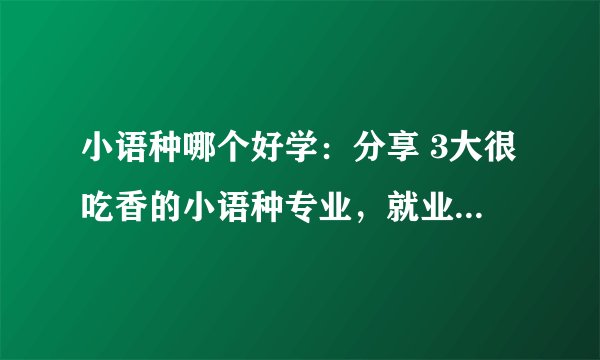小语种哪个好学：分享 3大很吃香的小语种专业，就业优势大，毕业找工作很容易