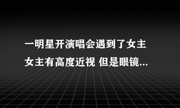 一明星开演唱会遇到了女主 女主有高度近视 但是眼镜掉了没认出男主来的言情小说