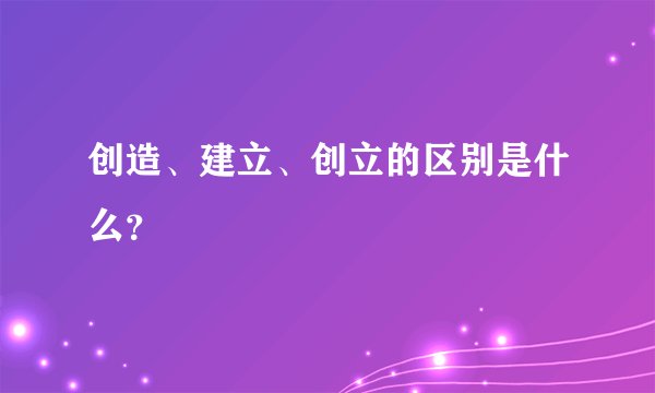 创造、建立、创立的区别是什么？