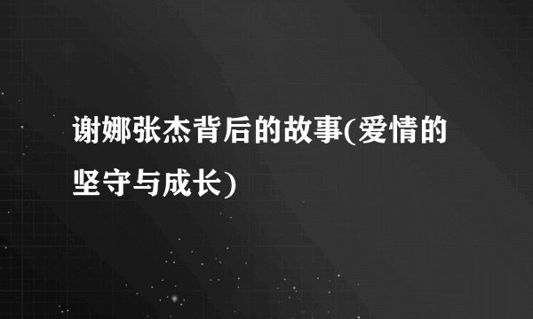 谢娜张杰背后的故事(爱情的坚守与成长)