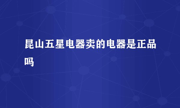 昆山五星电器卖的电器是正品吗