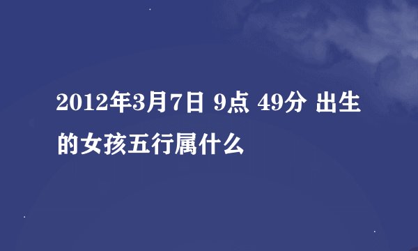 2012年3月7日 9点 49分 出生的女孩五行属什么