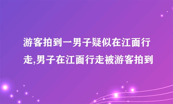 游客拍到一男子疑似在江面行走,男子在江面行走被游客拍到