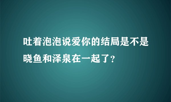 吐着泡泡说爱你的结局是不是晓鱼和泽泉在一起了？