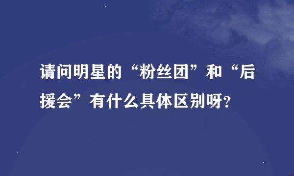 请问明星的“粉丝团”和“后援会”有什么具体区别呀？