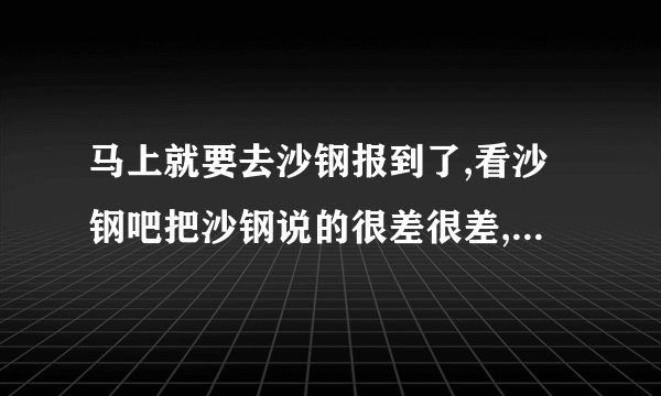 马上就要去沙钢报到了,看沙钢吧把沙钢说的很差很差,求各位前辈...