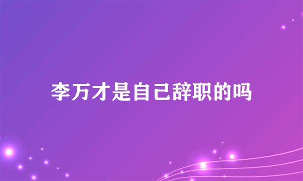 李万才是自己辞职的吗