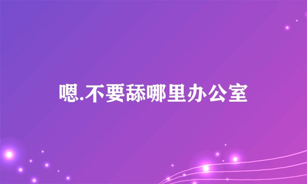 嗯.不要舔哪里办公室