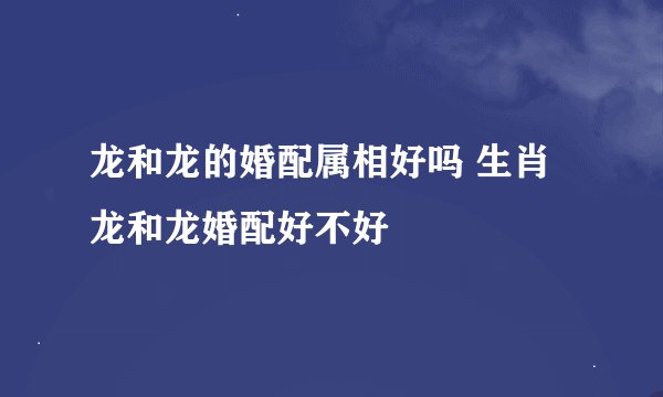 龙和龙的婚配属相好吗 生肖龙和龙婚配好不好