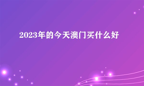 2023年的今天澳门买什么好
